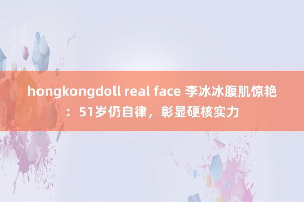 hongkongdoll real face 李冰冰腹肌惊艳：51岁仍自律，彰显硬核实力