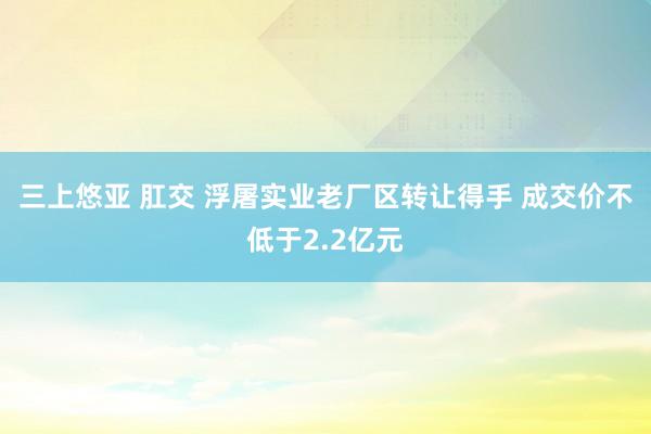 三上悠亚 肛交 浮屠实业老厂区转让得手 成交价不低于2.2亿元