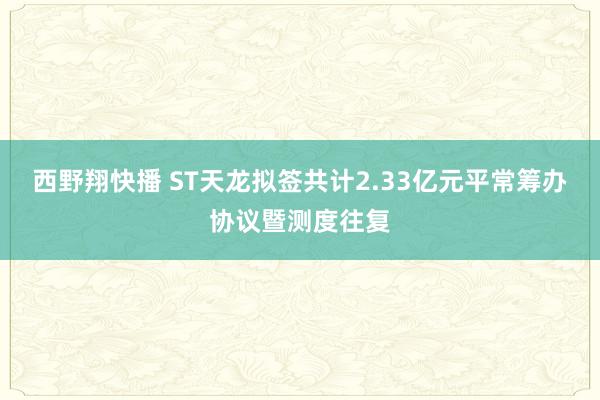 西野翔快播 ST天龙拟签共计2.33亿元平常筹办协议暨测度往复