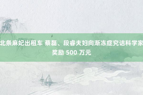 北条麻妃出租车 蔡磊、段睿夫妇向渐冻症究诘科学家奖励 500 万元