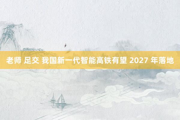 老师 足交 我国新一代智能高铁有望 2027 年落地