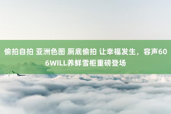 偷拍自拍 亚洲色图 厕底偷拍 让幸福发生，容声606WILL养鲜雪柜重磅登场