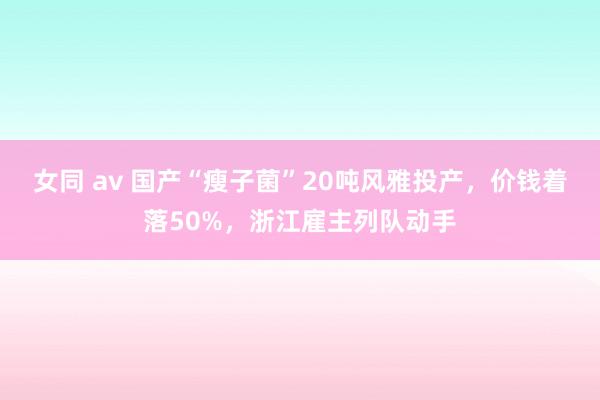 女同 av 国产“瘦子菌”20吨风雅投产，价钱着落50%，浙江雇主列队动手