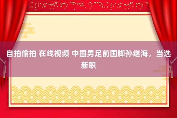 自拍偷拍 在线视频 中国男足前国脚孙继海，当选新职