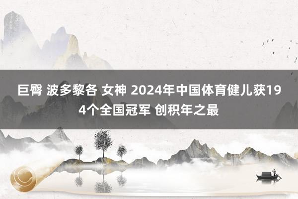 巨臀 波多黎各 女神 2024年中国体育健儿获194个全国冠军 创积年之最