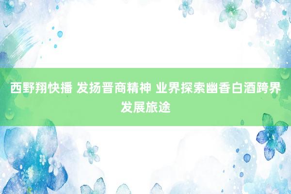 西野翔快播 发扬晋商精神 业界探索幽香白酒跨界发展旅途