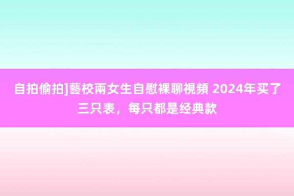 自拍偷拍]藝校兩女生自慰裸聊視頻 2024年买了三只表，每只都是经典款