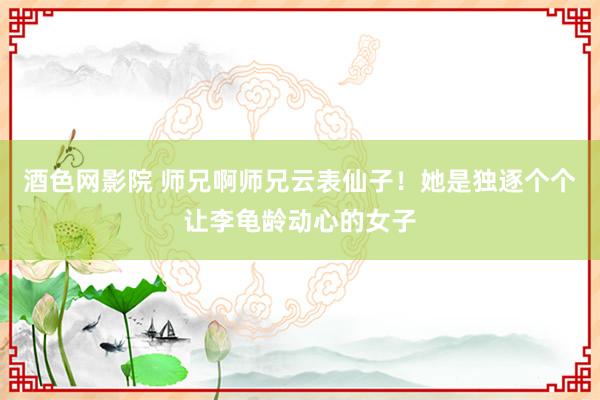 酒色网影院 师兄啊师兄云表仙子！她是独逐个个让李龟龄动心的女子