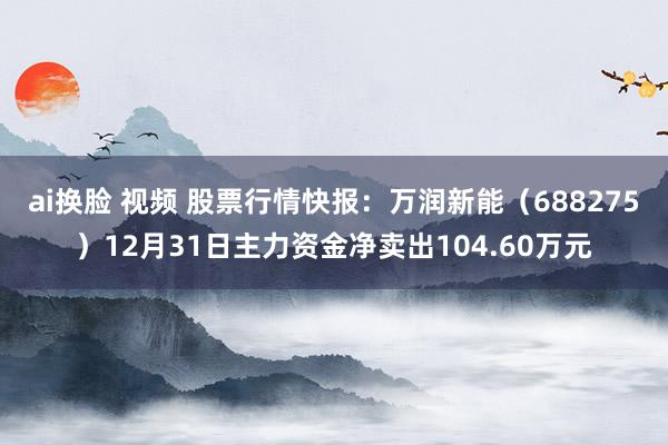 ai换脸 视频 股票行情快报：万润新能（688275）12月31日主力资金净卖出104.60万元