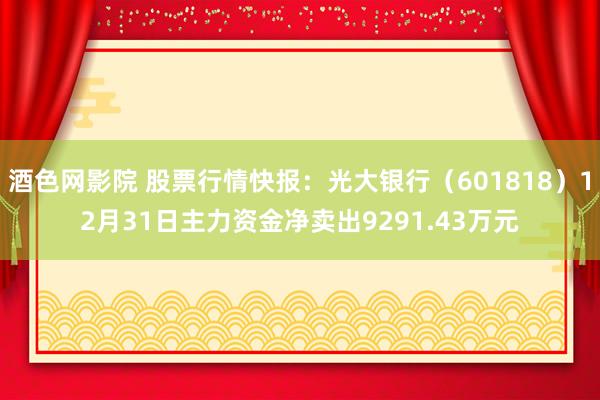 酒色网影院 股票行情快报：光大银行（601818）12月31日主力资金净卖出9291.43万元