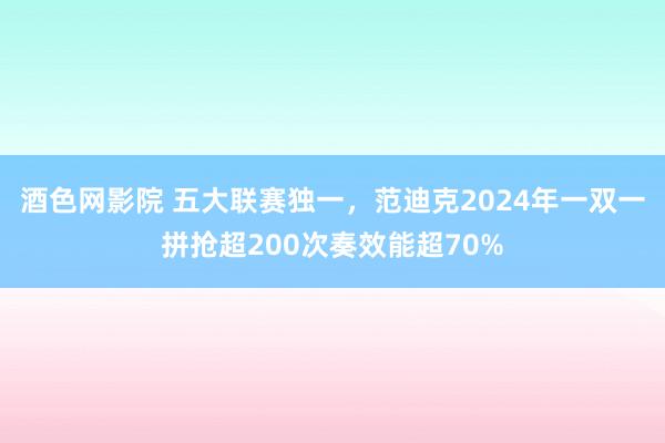 酒色网影院 五大联赛独一，范迪克2024年一双一拼抢超200次奏效能超70%