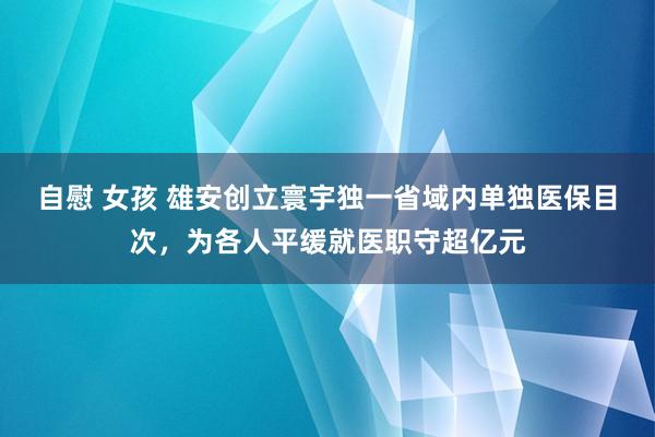 自慰 女孩 雄安创立寰宇独一省域内单独医保目次，为各人平缓就医职守超亿元