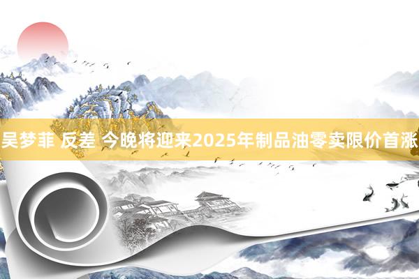 吴梦菲 反差 今晚将迎来2025年制品油零卖限价首涨