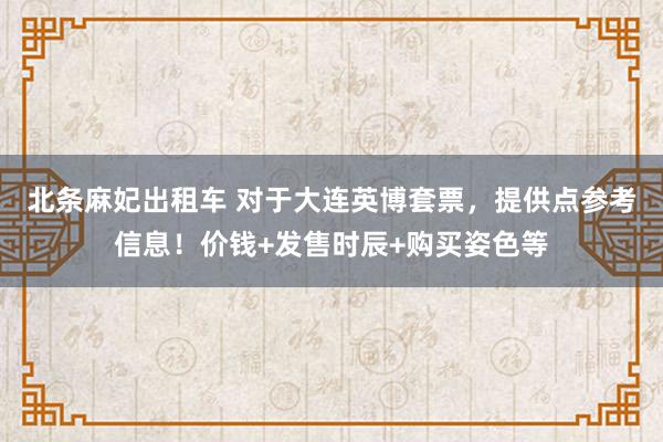 北条麻妃出租车 对于大连英博套票，提供点参考信息！价钱+发售时辰+购买姿色等