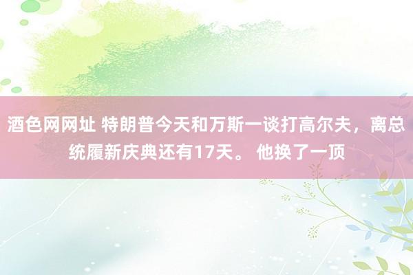 酒色网网址 特朗普今天和万斯一谈打高尔夫，离总统履新庆典还有17天。 他换了一顶