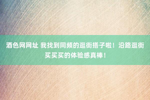 酒色网网址 我找到同频的逛街搭子啦！沿路逛街买买买的体验感真棒！