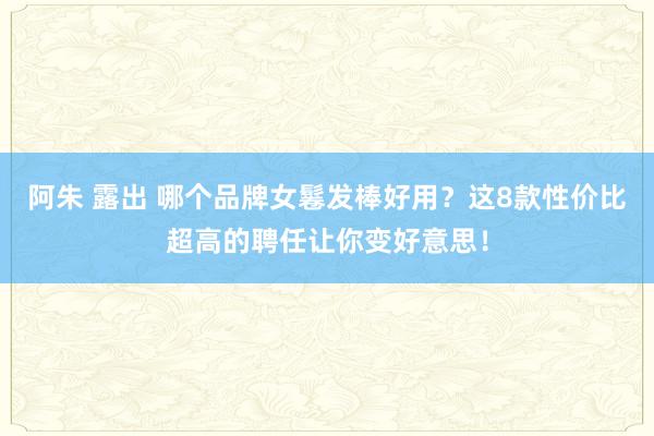 阿朱 露出 哪个品牌女鬈发棒好用？这8款性价比超高的聘任让你变好意思！