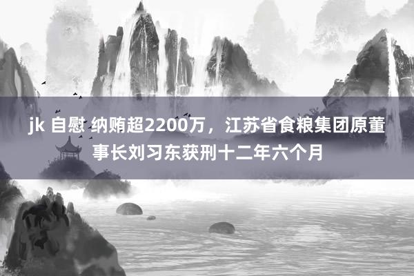 jk 自慰 纳贿超2200万，江苏省食粮集团原董事长刘习东获刑十二年六个月