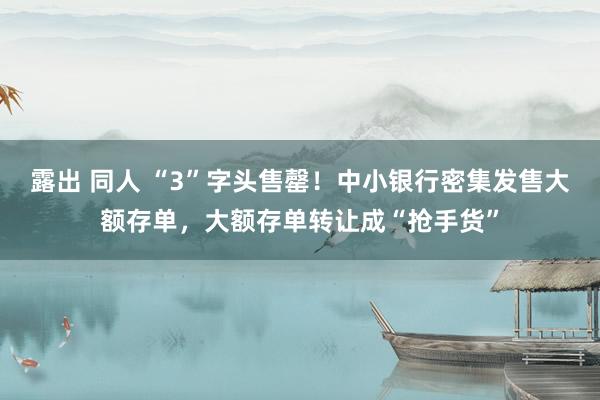 露出 同人 “3”字头售罄！中小银行密集发售大额存单，大额存单转让成“抢手货”