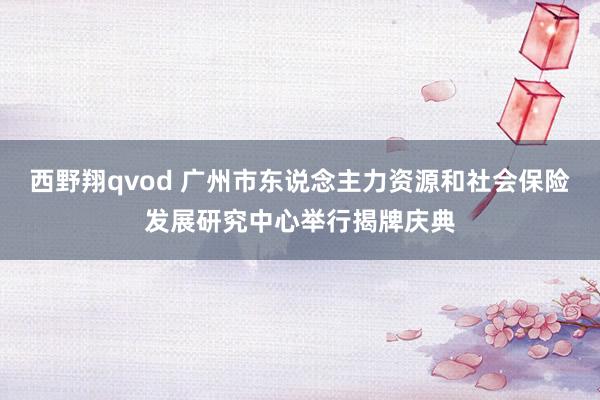 西野翔qvod 广州市东说念主力资源和社会保险发展研究中心举行揭牌庆典