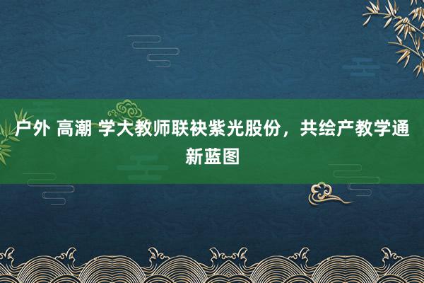 户外 高潮 学大教师联袂紫光股份，共绘产教学通新蓝图