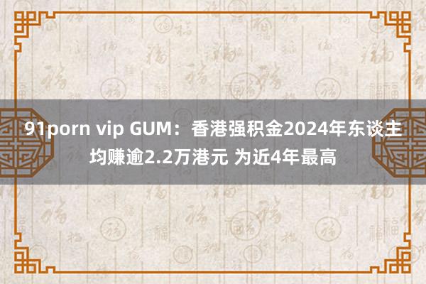 91porn vip GUM：香港强积金2024年东谈主均赚逾2.2万港元 为近4年最高