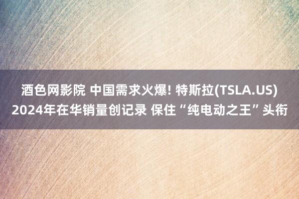 酒色网影院 中国需求火爆! 特斯拉(TSLA.US)2024年在华销量创记录 保住“纯电动之王”头衔