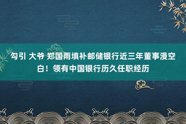 勾引 大爷 郑国雨填补邮储银行近三年董事漫空白！领有中国银行历久任职经历