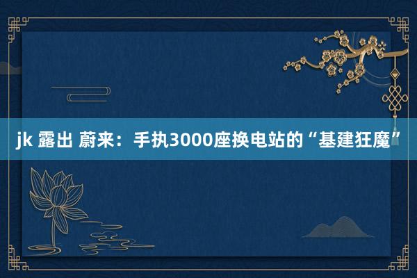 jk 露出 蔚来：手执3000座换电站的“基建狂魔”