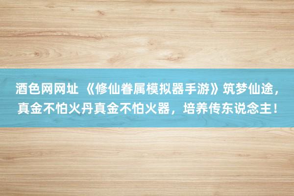 酒色网网址 《修仙眷属模拟器手游》筑梦仙途，真金不怕火丹真金不怕火器，培养传东说念主！