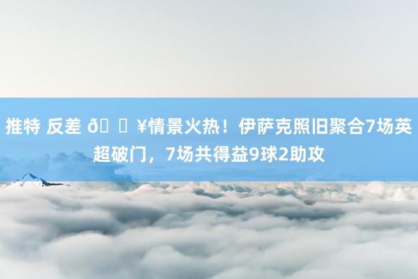 推特 反差 🔥情景火热！伊萨克照旧聚合7场英超破门，7场共得益9球2助攻