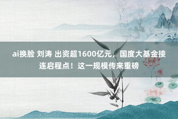 ai换脸 刘涛 出资超1600亿元，国度大基金接连启程点！这一规模传来重磅