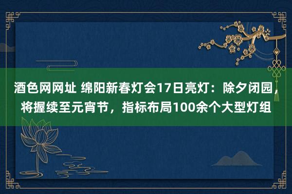 酒色网网址 绵阳新春灯会17日亮灯：除夕闭园，将握续至元宵节，指标布局100余个大型灯组