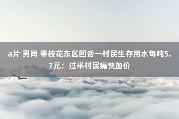 a片 男同 攀枝花东区回话一村民生存用水每吨5.7元：过半村民痛快加价