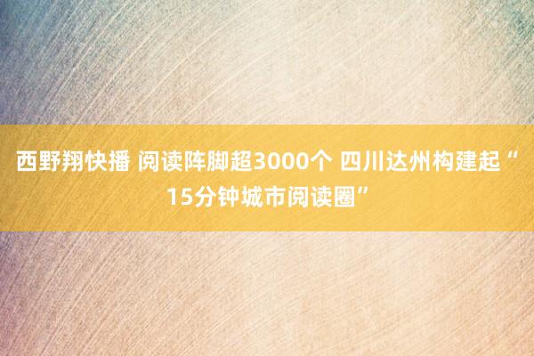 西野翔快播 阅读阵脚超3000个 四川达州构建起“15分钟城市阅读圈”