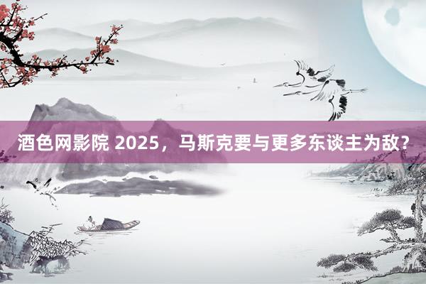 酒色网影院 2025，马斯克要与更多东谈主为敌？