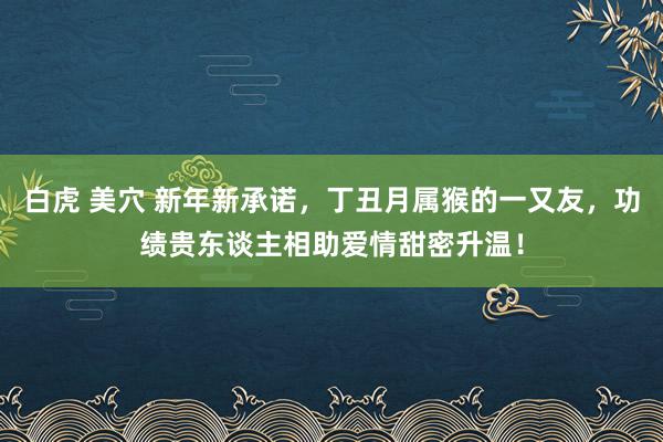 白虎 美穴 新年新承诺，丁丑月属猴的一又友，功绩贵东谈主相助爱情甜密升温！