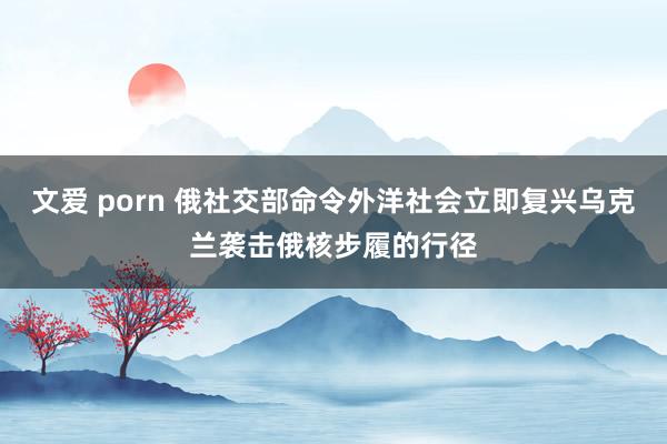 文爱 porn 俄社交部命令外洋社会立即复兴乌克兰袭击俄核步履的行径