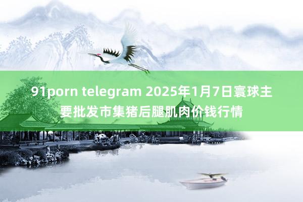 91porn telegram 2025年1月7日寰球主要批发市集猪后腿肌肉价钱行情