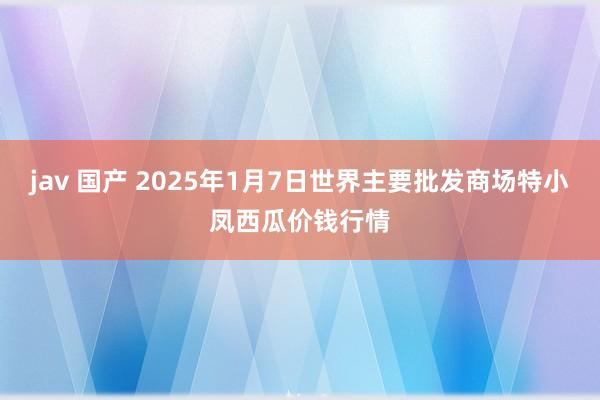 jav 国产 2025年1月7日世界主要批发商场特小凤西瓜价钱行情