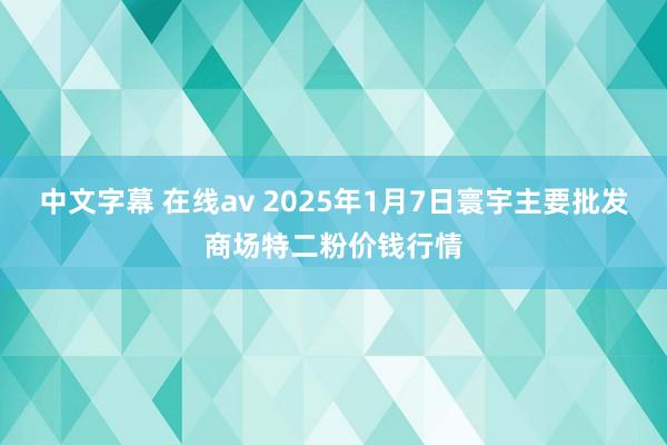 中文字幕 在线av 2025年1月7日寰宇主要批发商场特二粉价钱行情