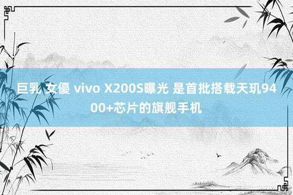 巨乳 女優 vivo X200S曝光 是首批搭载天玑9400+芯片的旗舰手机