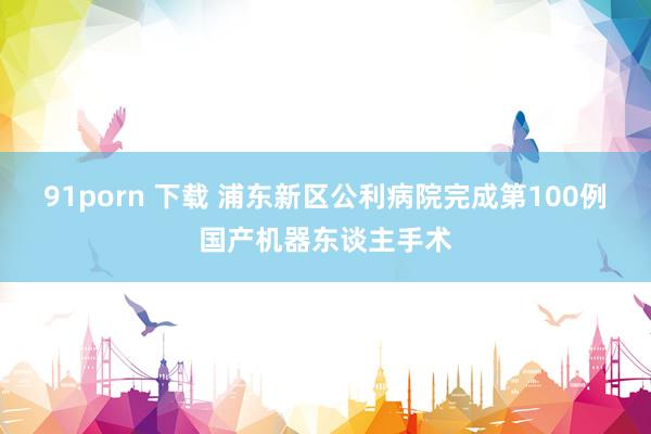 91porn 下载 浦东新区公利病院完成第100例国产机器东谈主手术