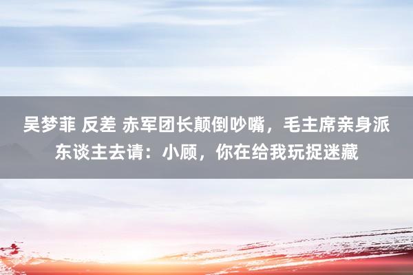 吴梦菲 反差 赤军团长颠倒吵嘴，毛主席亲身派东谈主去请：小顾，你在给我玩捉迷藏