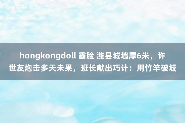 hongkongdoll 露脸 潍县城墙厚6米，许世友炮击多天未果，班长献出巧计：用竹竿破城