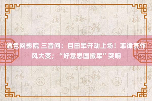 酒色网影院 三音问：目田军开动上场！菲律宾作风大变；“好意思国撤军”突响