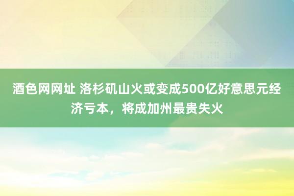 酒色网网址 洛杉矶山火或变成500亿好意思元经济亏本，将成加州最贵失火