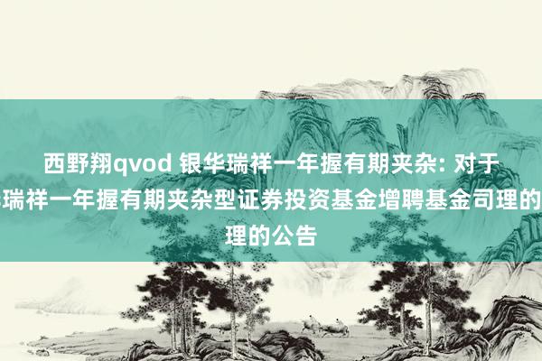 西野翔qvod 银华瑞祥一年握有期夹杂: 对于银华瑞祥一年握有期夹杂型证券投资基金增聘基金司理的公告