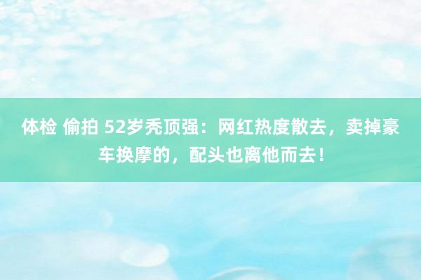 体检 偷拍 52岁秃顶强：网红热度散去，卖掉豪车换摩的，配头也离他而去！