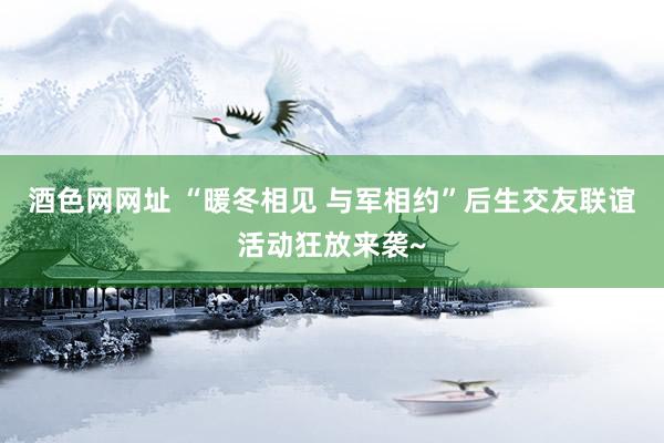 酒色网网址 “暖冬相见 与军相约”后生交友联谊活动狂放来袭~